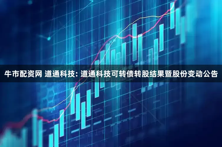 牛市配资网 道通科技: 道通科技可转债转股结果暨股份变动公告