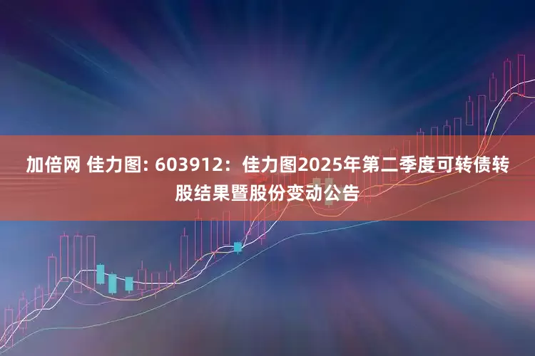 加倍网 佳力图: 603912：佳力图2025年第二季度可转债转股结果暨股份变动公告