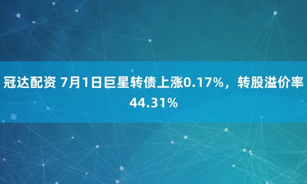 冠达配资 7月1日巨星转债上涨0.17%，转股溢价率44.31%