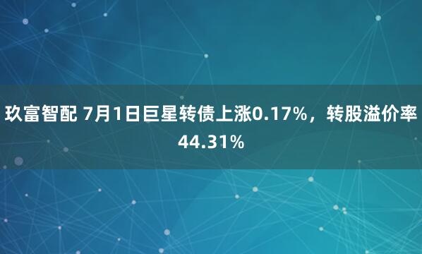 玖富智配 7月1日巨星转债上涨0.17%，转股溢价率44.31%