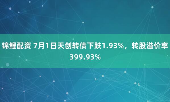 锦鲤配资 7月1日天创转债下跌1.93%，转股溢价率399.93%