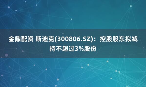 金鼎配资 斯迪克(300806.SZ)：控股股东拟减持不超过3%股份