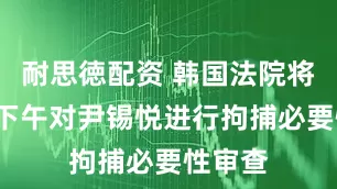 耐思徳配资 韩国法院将于9日下午对尹锡悦进行拘捕必要性审查