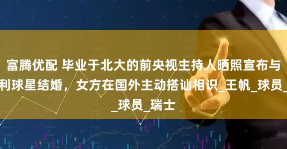 富腾优配 毕业于北大的前央视主持人晒照宣布与意大利球星结婚，女方在国外主动搭讪相识_王帆_球员_瑞士