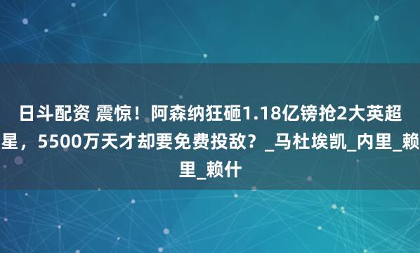 日斗配资 震惊！阿森纳狂砸1.18亿镑抢2大英超红星，5500万天才却要免费投敌？_马杜埃凯_内里_赖什