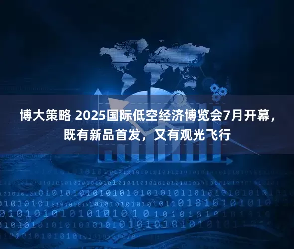 博大策略 2025国际低空经济博览会7月开幕，既有新品首发，又有观光飞行