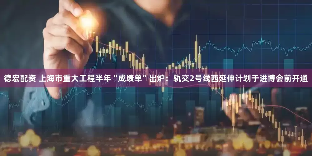 德宏配资 上海市重大工程半年“成绩单”出炉：轨交2号线西延伸计划于进博会前开通