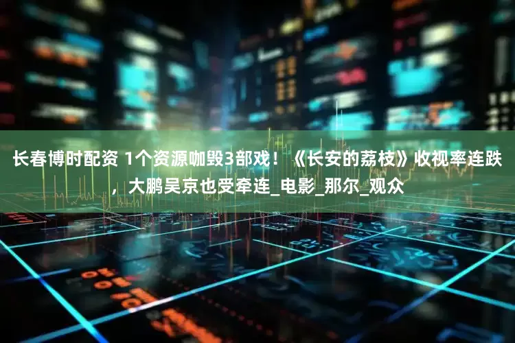 长春博时配资 1个资源咖毁3部戏！《长安的荔枝》收视率连跌，大鹏吴京也受牵连_电影_那尔_观众