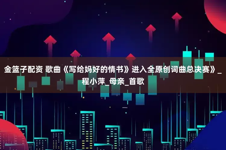 金篮子配资 歌曲《写给妈好的情书》进入全原创词曲总决赛》_程小萍_母亲_首歌