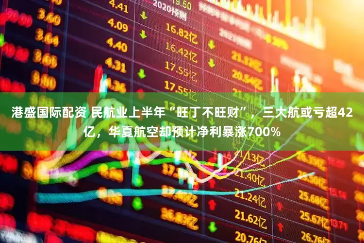 港盛国际配资 民航业上半年“旺丁不旺财”，三大航或亏超42亿，华夏航空却预计净利暴涨700%