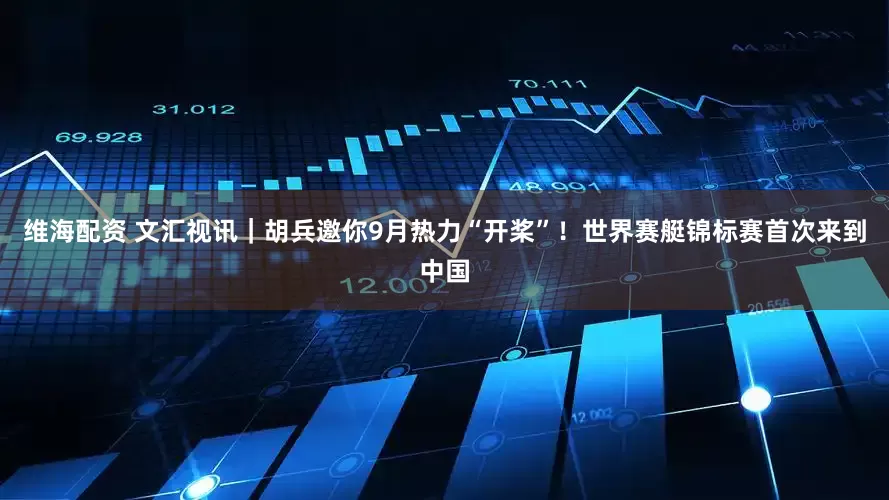 维海配资 文汇视讯｜胡兵邀你9月热力“开桨”！世界赛艇锦标赛首次来到中国