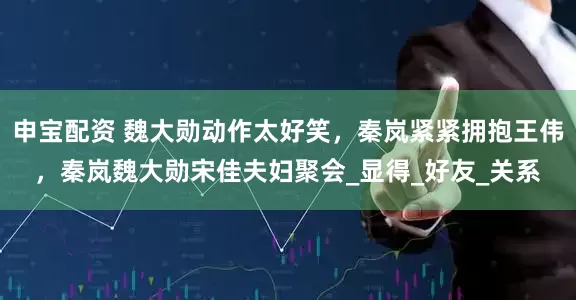 申宝配资 魏大勋动作太好笑，秦岚紧紧拥抱王伟，秦岚魏大勋宋佳夫妇聚会_显得_好友_关系
