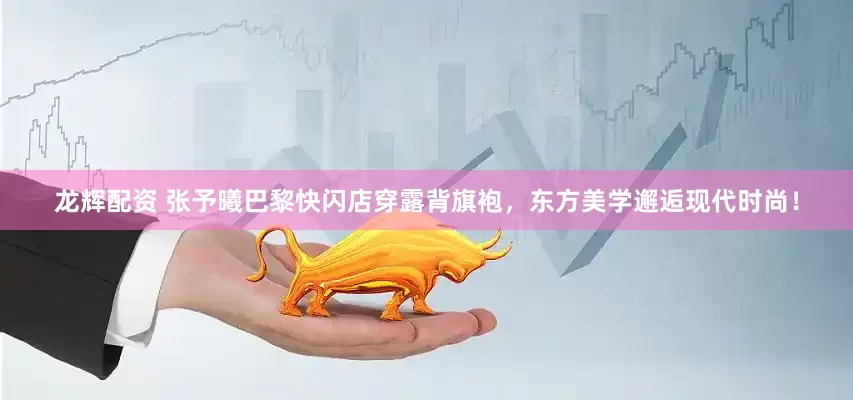 龙辉配资 张予曦巴黎快闪店穿露背旗袍，东方美学邂逅现代时尚！