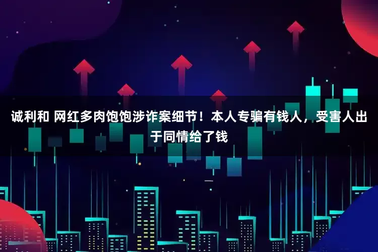 诚利和 网红多肉饱饱涉诈案细节！本人专骗有钱人，受害人出于同情给了钱