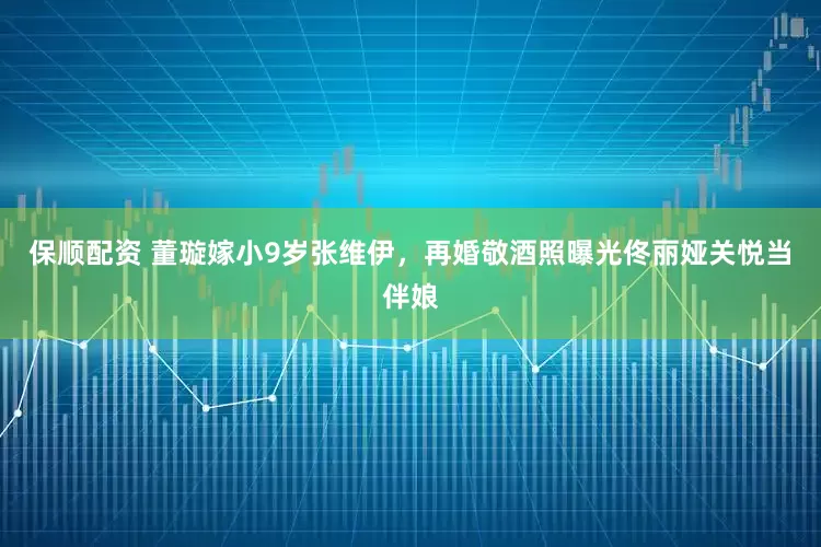 保顺配资 董璇嫁小9岁张维伊，再婚敬酒照曝光佟丽娅关悦当伴娘