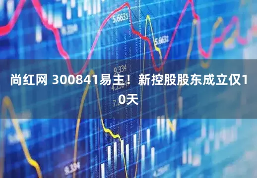 尚红网 300841易主！新控股股东成立仅10天