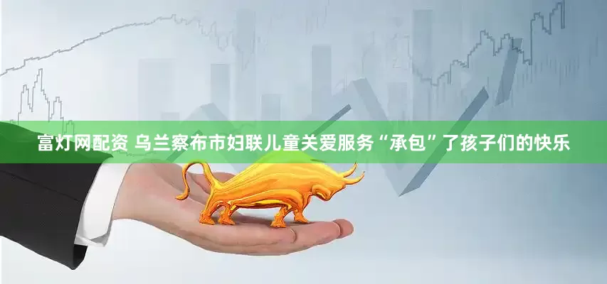 富灯网配资 乌兰察布市妇联儿童关爱服务“承包”了孩子们的快乐