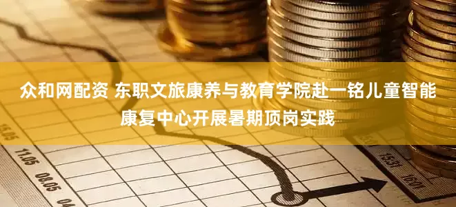 众和网配资 东职文旅康养与教育学院赴一铭儿童智能康复中心开展暑期顶岗实践