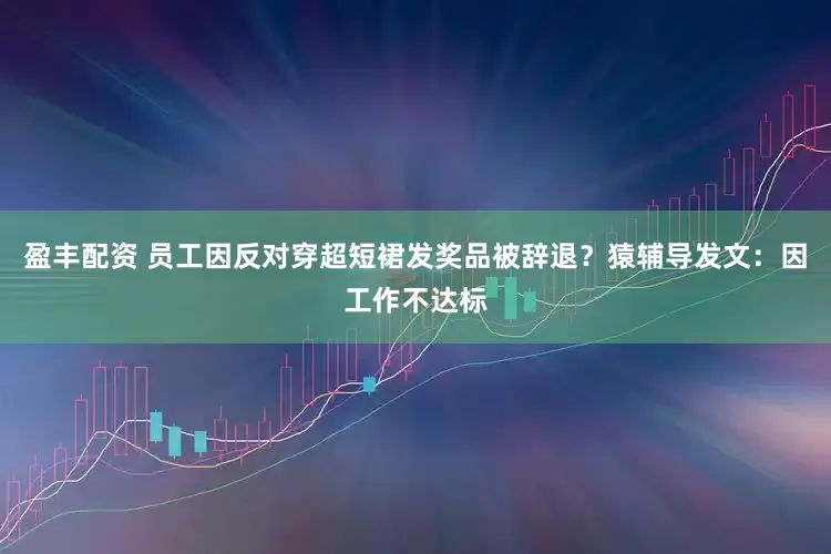 盈丰配资 员工因反对穿超短裙发奖品被辞退？猿辅导发文：因工作不达标