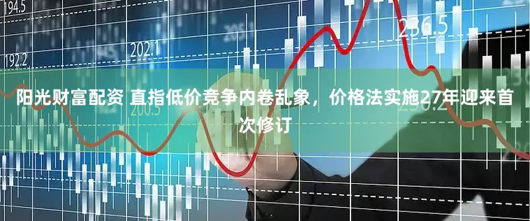 阳光财富配资 直指低价竞争内卷乱象，价格法实施27年迎来首次修订