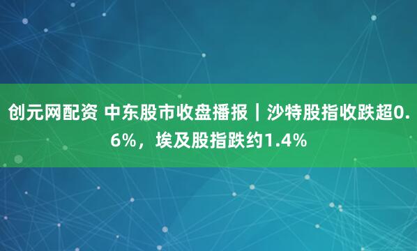 创元网配资 中东股市收盘播报｜沙特股指收跌超0.6%，埃及股指跌约1.4%