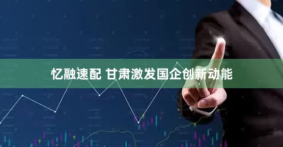 忆融速配 甘肃激发国企创新动能