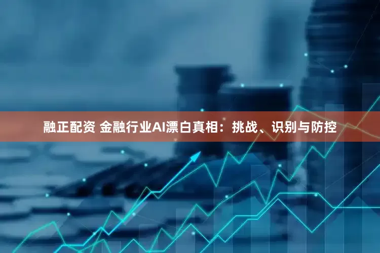 融正配资 金融行业AI漂白真相：挑战、识别与防控
