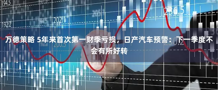 万德策略 5年来首次第一财季亏损，日产汽车预警：下一季度不会有所好转