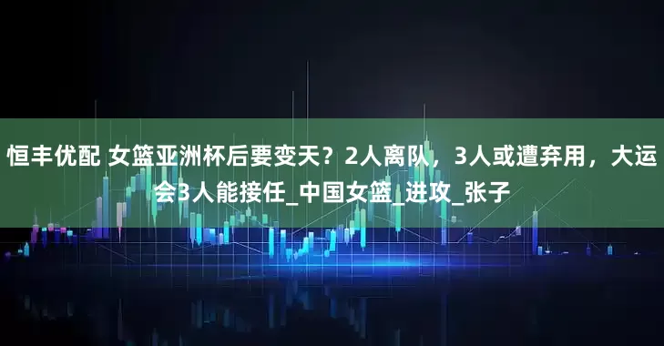 恒丰优配 女篮亚洲杯后要变天？2人离队，3人或遭弃用，大运会3人能接任_中国女篮_进攻_张子