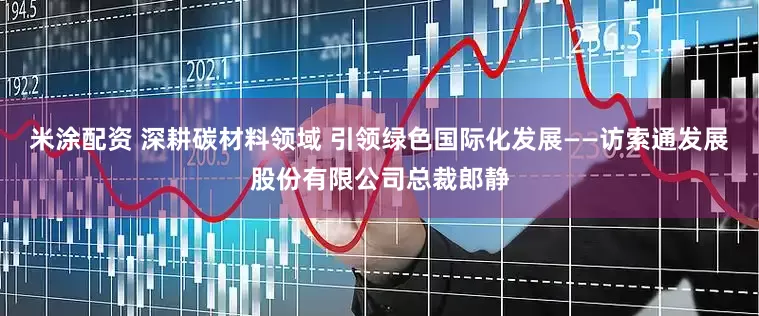 米涂配资 深耕碳材料领域 引领绿色国际化发展——访索通发展股份有限公司总裁郎静