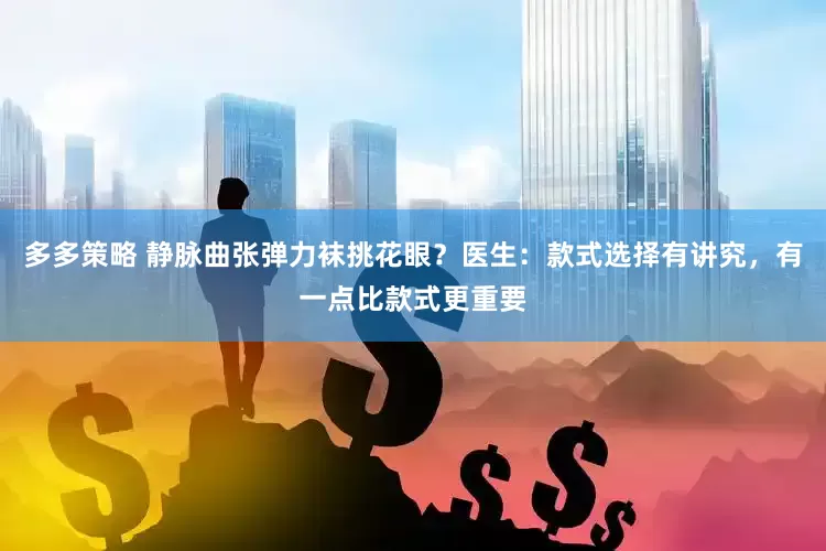 多多策略 静脉曲张弹力袜挑花眼？医生：款式选择有讲究，有一点比款式更重要