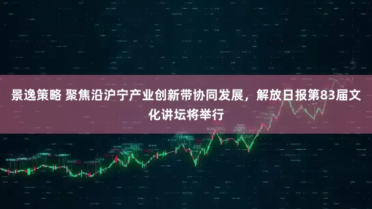 景逸策略 聚焦沿沪宁产业创新带协同发展，解放日报第83届文化讲坛将举行