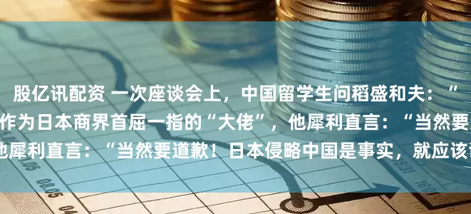 股亿讯配资 一次座谈会上，中国留学生问稻盛和夫：“日本该不该向中国道歉？”作为日本商界首屈一指的“大佬”，他犀利直言：“当然要道歉！日本侵略中国是事实，就应该谢罪！”