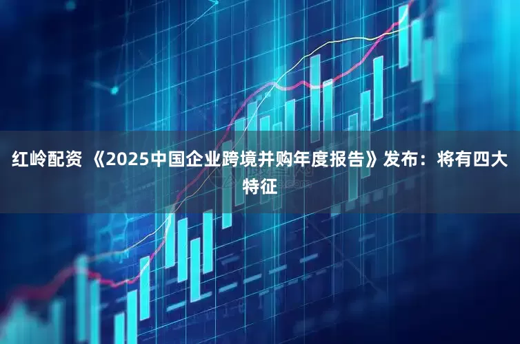 红岭配资 《2025中国企业跨境并购年度报告》发布：将有四大特征