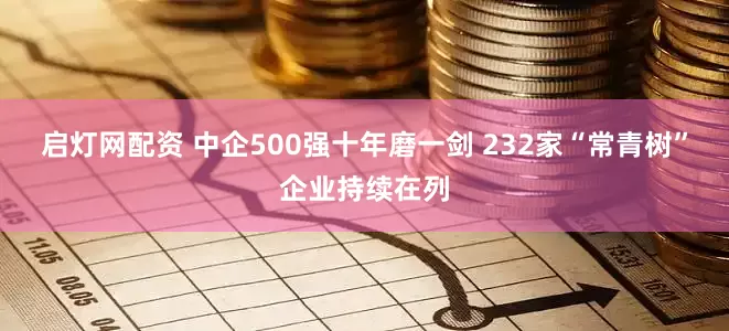 启灯网配资 中企500强十年磨一剑 232家“常青树”企业持续在列