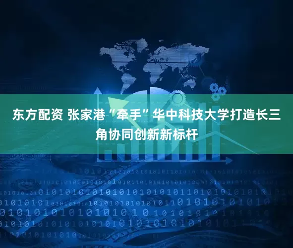 东方配资 张家港“牵手”华中科技大学打造长三角协同创新新标杆