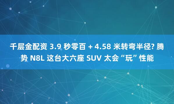 千层金配资 3.9 秒零百 + 4.58 米转弯半径? 腾势 N8L 这台大六座 SUV 太会“玩”性能