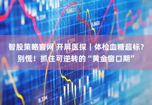 智股策略官网 开屏医探｜体检血糖超标？别慌！抓住可逆转的“黄金窗口期”