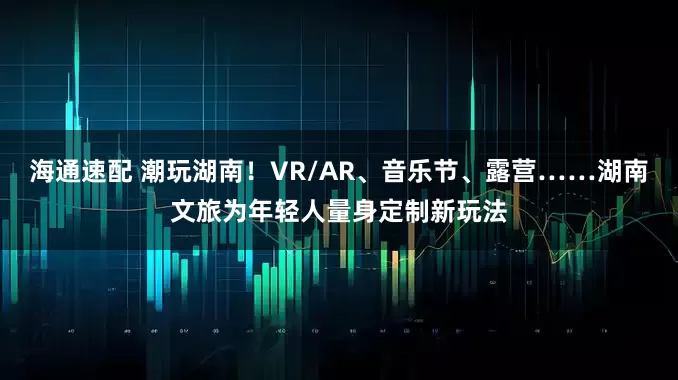 海通速配 潮玩湖南！VR/AR、音乐节、露营……湖南文旅为年轻人量身定制新玩法
