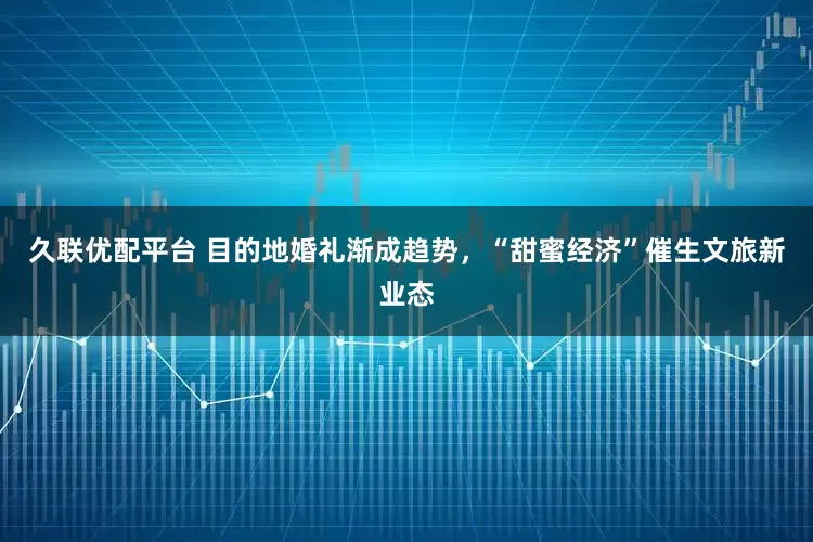 久联优配平台 目的地婚礼渐成趋势，“甜蜜经济”催生文旅新业态