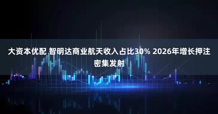 大资本优配 智明达商业航天收入占比30% 2026年增长押注密集发射