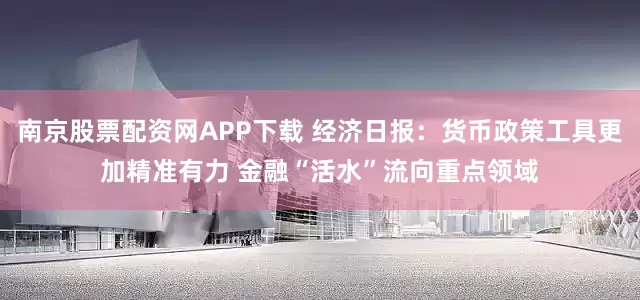 南京股票配资网APP下载 经济日报：货币政策工具更加精准有力 金融“活水”流向重点领域