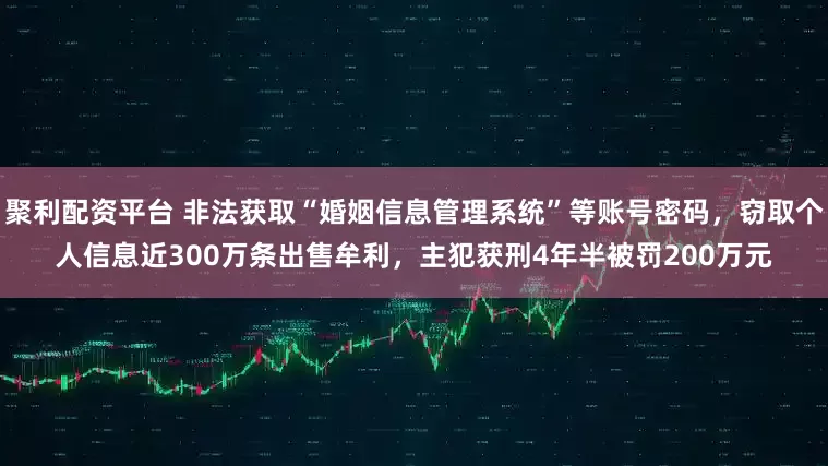 聚利配资平台 非法获取“婚姻信息管理系统”等账号密码，窃取个人信息近300万条出售牟利，主犯获刑4年半被罚200万元