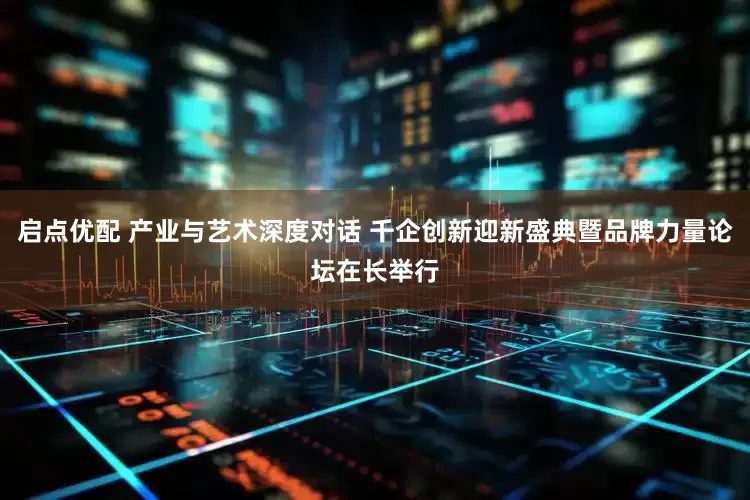 启点优配 产业与艺术深度对话 千企创新迎新盛典暨品牌力量论坛在长举行