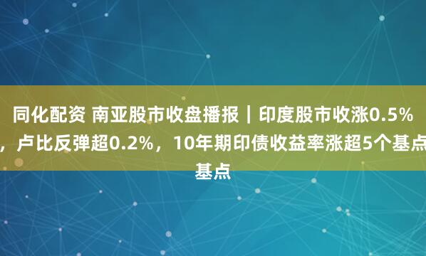 同化配资 南亚股市收盘播报｜印度股市收涨0.5%，卢比反弹超0.2%，10年期印债收益率涨超5个基点