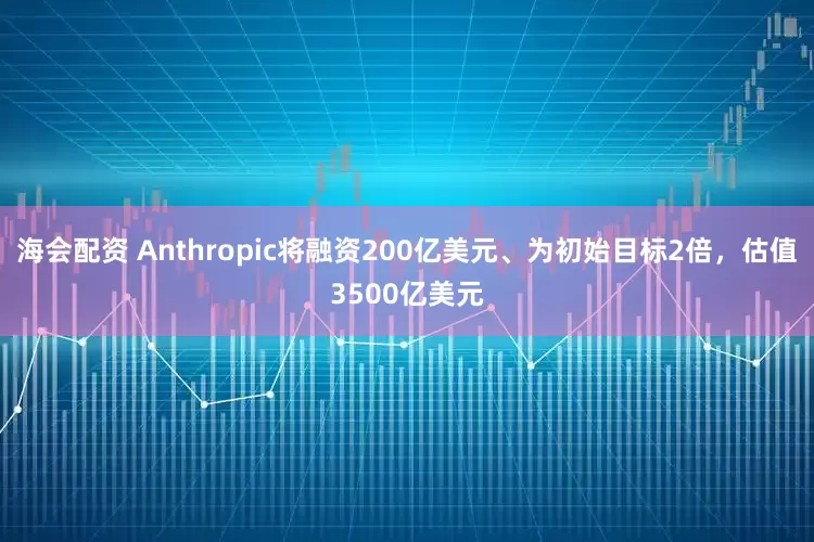 海会配资 Anthropic将融资200亿美元、为初始目标2倍，估值3500亿美元
